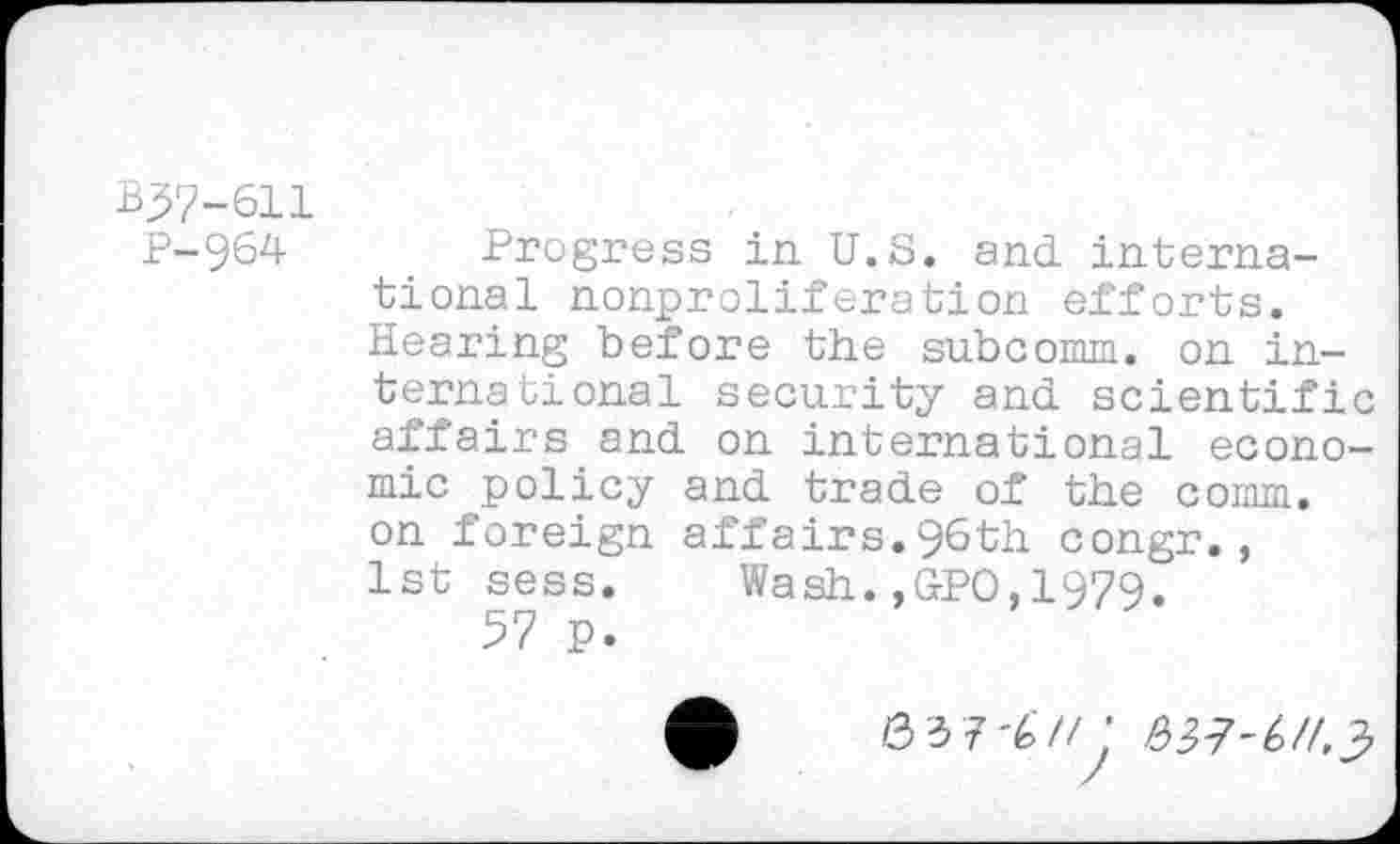 ﻿B37-611
P-964 Progress in U.S. and international nonproliferation efforts. Hearing before the subcomm. on international security and scientific affairs and on international economic policy and trade of the comm, on foreign affairs.96th congr., 1st sess. Wash.,&PO,1979.
57 p.
037'67/; ^7^/43